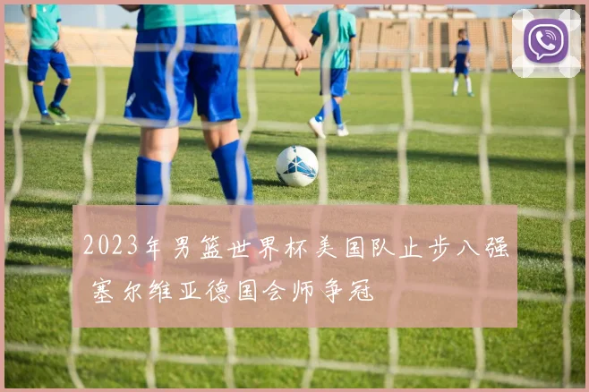 2023年男篮世界杯美国队止步八强 塞尔维亚德国会师争冠
