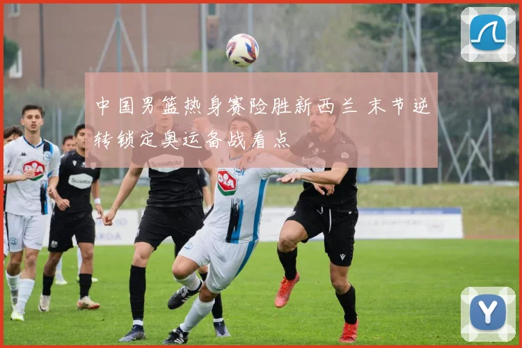 中国男篮热身赛险胜新西兰 末节逆转锁定奥运备战看点