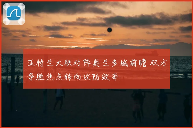 亚特兰大联对阵奥兰多城前瞻 双方争胜焦点转向攻防效率