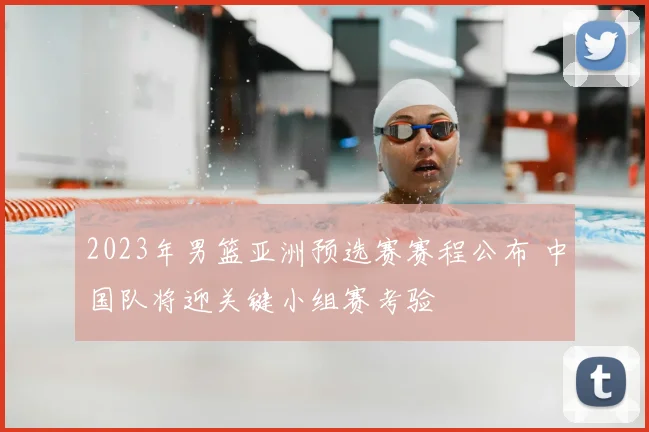 2023年男篮亚洲预选赛赛程公布 中国队将迎关键小组赛考验