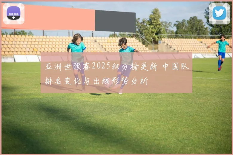 亚洲世预赛2025积分榜更新 中国队排名变化与出线形势分析