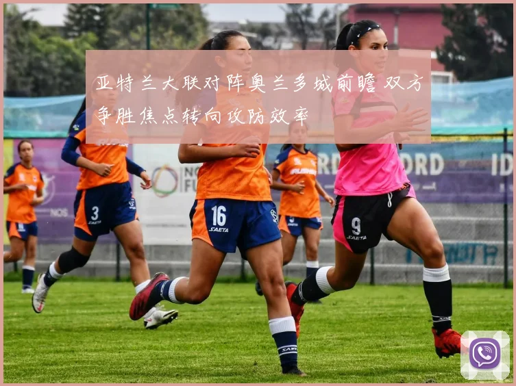 亚特兰大联对阵奥兰多城前瞻 双方争胜焦点转向攻防效率